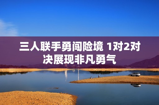 三人联手勇闯险境 1对2对决展现非凡勇气