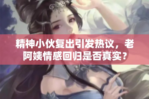 精神小伙复出引发热议，老阿姨情感回归是否真实？