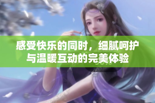 感受快乐的同时，细腻呵护与温暖互动的完美体验