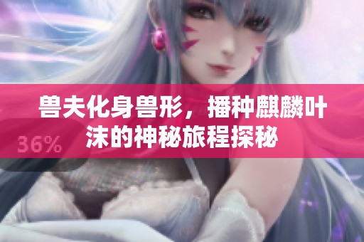 兽夫化身兽形，播种麒麟叶沫的神秘旅程探秘