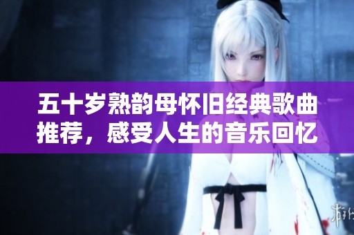 五十岁熟韵母怀旧经典歌曲推荐，感受人生的音乐回忆