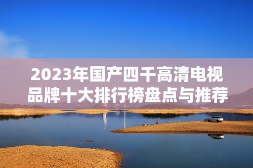 2023年国产四千高清电视品牌十大排行榜盘点与推荐
