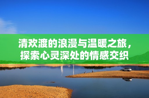 清欢渡的浪漫与温暖之旅，探索心灵深处的情感交织