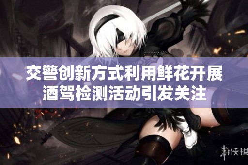 交警创新方式利用鲜花开展酒驾检测活动引发关注