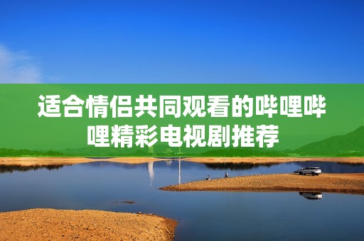 适合情侣共同观看的哔哩哔哩精彩电视剧推荐