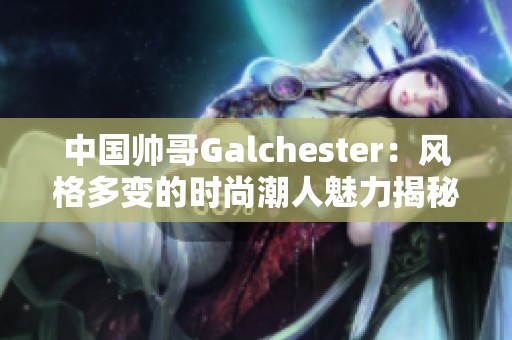 中国帅哥Galchester：风格多变的时尚潮人魅力揭秘