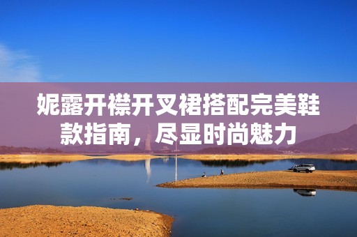妮露开襟开叉裙搭配完美鞋款指南，尽显时尚魅力