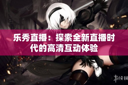 乐秀直播：探索全新直播时代的高清互动体验