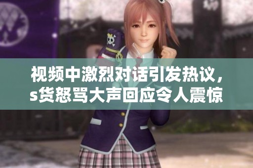 视频中激烈对话引发热议，s货怒骂大声回应令人震惊