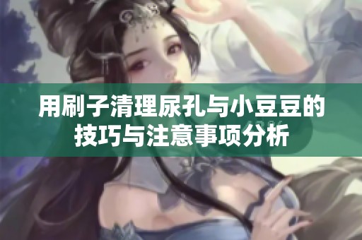 用刷子清理尿孔与小豆豆的技巧与注意事项分析