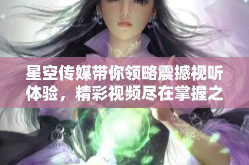 星空传媒带你领略震撼视听体验，精彩视频尽在掌握之中