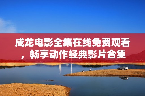 成龙电影全集在线免费观看，畅享动作经典影片合集