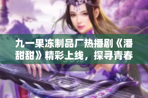九一果冻制品厂热播剧《潘甜甜》精彩上线，探寻青春爱情故事