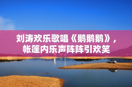 刘涛欢乐歌唱《鹅鹅鹅》，帐篷内乐声阵阵引欢笑