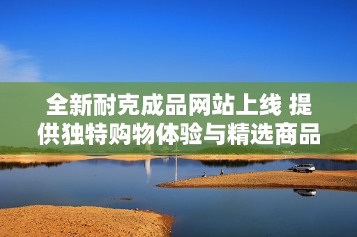 全新耐克成品网站上线 提供独特购物体验与精选商品