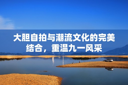 大胆自拍与潮流文化的完美结合，重温九一风采