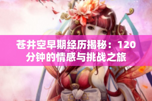 苍井空早期经历揭秘：120分钟的情感与挑战之旅