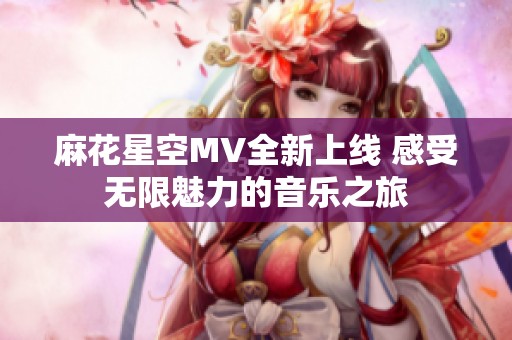 麻花星空MV全新上线 感受无限魅力的音乐之旅