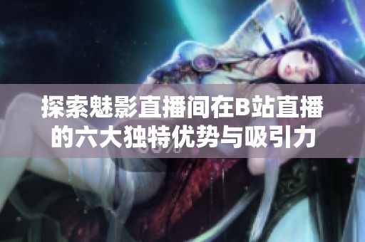 探索魅影直播间在B站直播的六大独特优势与吸引力