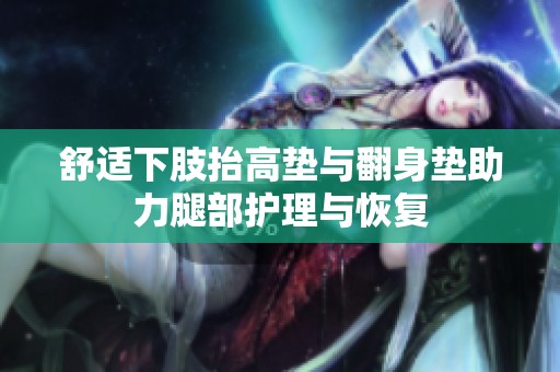 舒适下肢抬高垫与翻身垫助力腿部护理与恢复