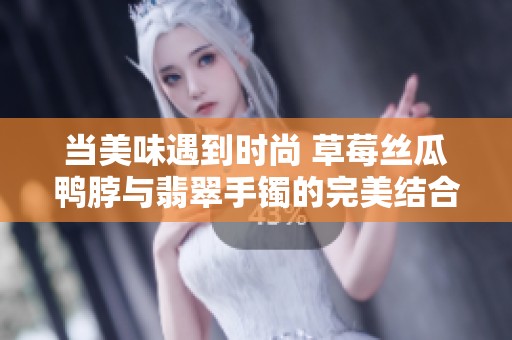 当美味遇到时尚 草莓丝瓜鸭脖与翡翠手镯的完美结合
