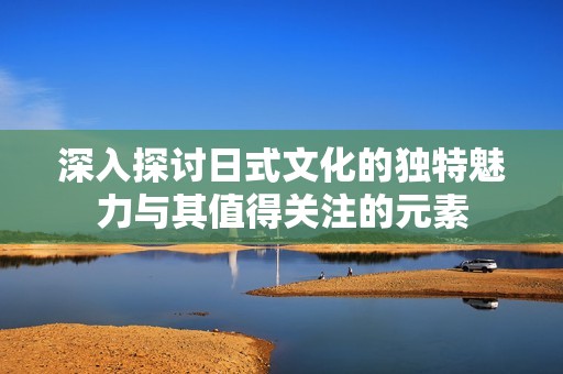 深入探讨日式文化的独特魅力与其值得关注的元素