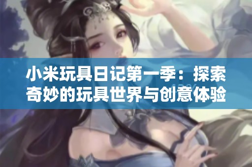 小米玩具日记第一季：探索奇妙的玩具世界与创意体验