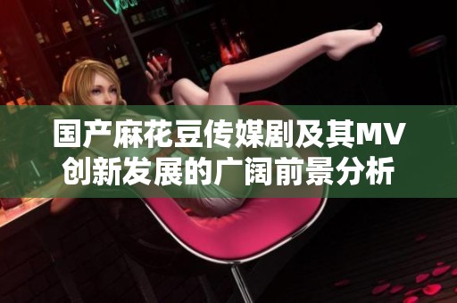 国产麻花豆传媒剧及其MV创新发展的广阔前景分析