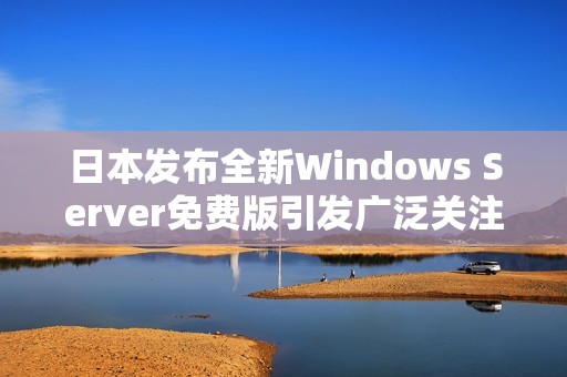 日本发布全新Windows Server免费版引发广泛关注与期待