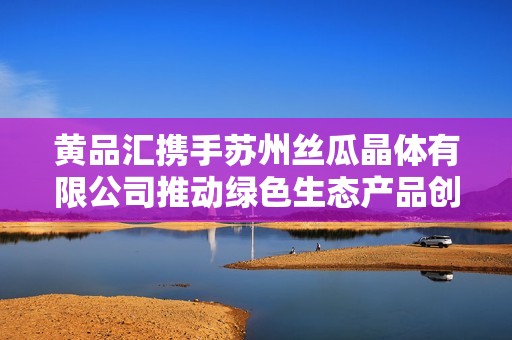 黄品汇携手苏州丝瓜晶体有限公司推动绿色生态产品创新