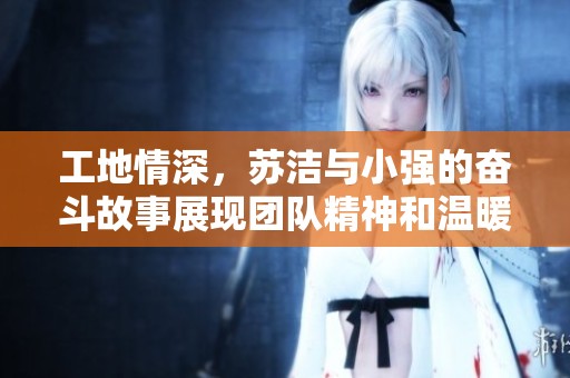 工地情深，苏洁与小强的奋斗故事展现团队精神和温暖人心