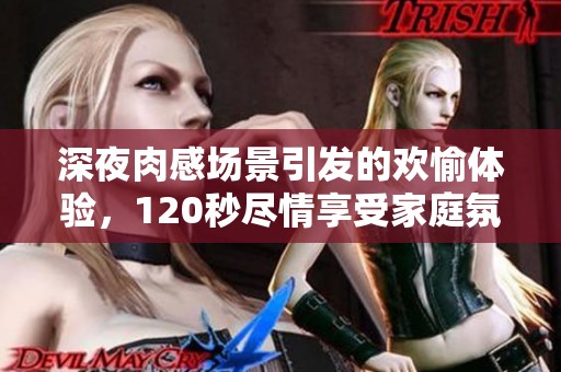 深夜肉感场景引发的欢愉体验，120秒尽情享受家庭氛围