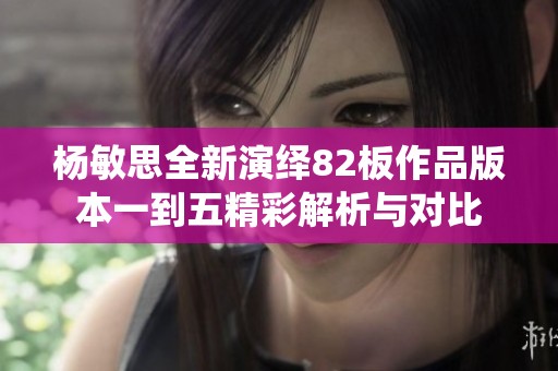 杨敏思全新演绎82板作品版本一到五精彩解析与对比