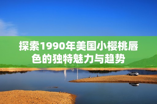 探索1990年美国小樱桃唇色的独特魅力与趋势