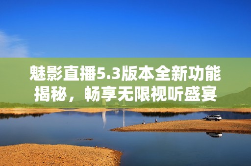魅影直播5.3版本全新功能揭秘，畅享无限视听盛宴