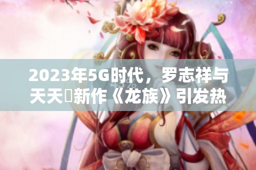 2023年5G时代，罗志祥与天天奭新作《龙族》引发热议