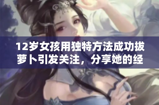 12岁女孩用独特方法成功拔萝卜引发关注，分享她的经验与技巧