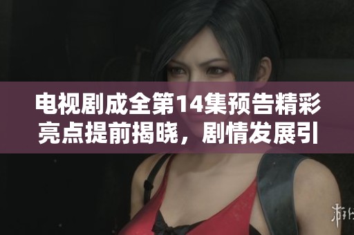 电视剧成全第14集预告精彩亮点提前揭晓，剧情发展引人期待