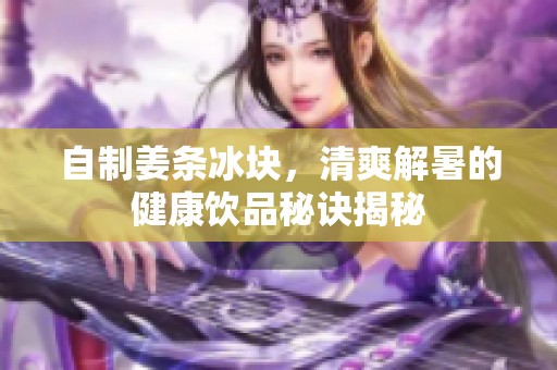自制姜条冰块，清爽解暑的健康饮品秘诀揭秘