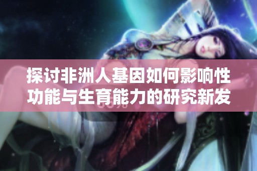 探讨非洲人基因如何影响性功能与生育能力的研究新发现