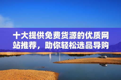 十大提供免费货源的优质网站推荐，助你轻松选品导购