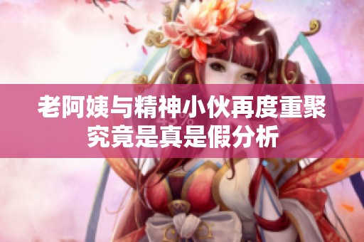 老阿姨与精神小伙再度重聚究竟是真是假分析