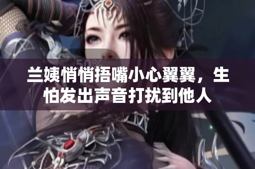 兰姨悄悄捂嘴小心翼翼，生怕发出声音打扰到他人
