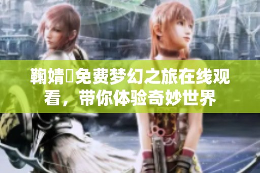 鞠婧祎免费梦幻之旅在线观看，带你体验奇妙世界