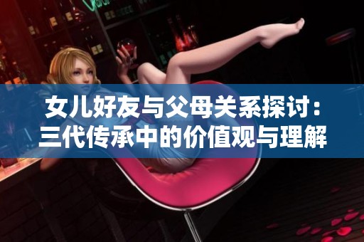 女儿好友与父母关系探讨：三代传承中的价值观与理解