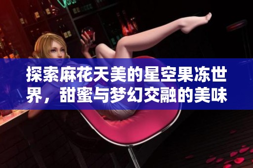 探索麻花天美的星空果冻世界，甜蜜与梦幻交融的美味之旅