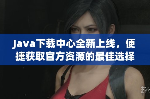 Java下载中心全新上线，便捷获取官方资源的最佳选择
