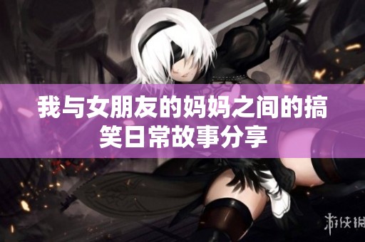 我与女朋友的妈妈之间的搞笑日常故事分享