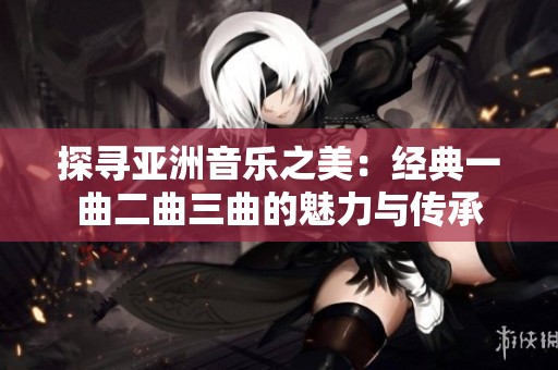 探寻亚洲音乐之美：经典一曲二曲三曲的魅力与传承