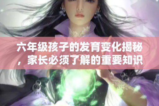 六年级孩子的发育变化揭秘，家长必须了解的重要知识